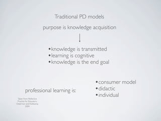 Traditional PD models
                           purpose is knowledge acquisition


                             •knowledge is transmitted
                             •learning is cognitive
                             •knowledge is the end goal

                                                 •consumer model
         professional learning is:               •didactic
 Taken from: Reﬂective
                                                 •individual
 Practice for Educators,
Osterman and Kottkamp,
          2004
 