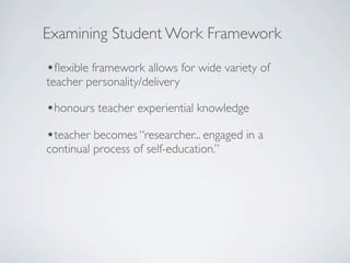 Examining Student Work Framework

•ﬂexible framework allows for wide variety of
teacher personality/delivery

•honours teacher experiential knowledge
•teacher becomes “researcher... engaged in a
continual process of self-education.”
 