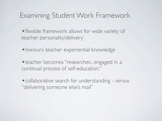 Examining Student Work Framework

•ﬂexible framework allows for wide variety of
teacher personality/delivery

•honours teacher experiential knowledge
•teacher becomes “researcher... engaged in a
continual process of self-education.”

•collaborative search for understanding - versus
“delivering someone else’s mail”
 