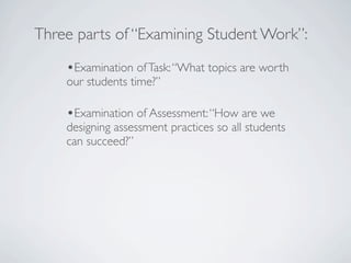 Three parts of “Examining Student Work”:

    •Examination of Task: “What topics are worth
    our students time?”

    •Examination of Assessment: “How are we
    designing assessment practices so all students
    can succeed?”
 