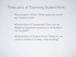 Three parts of “Examining Student Work”:

    •Examination of Task: “What topics are worth
    our students time?”

    •Examination of Assessment: “How are we
    designing assessment practices so all students
    can succeed?”

    •Examination of Student Work: “What do we
    count as evidence of deep understanding?”
 
