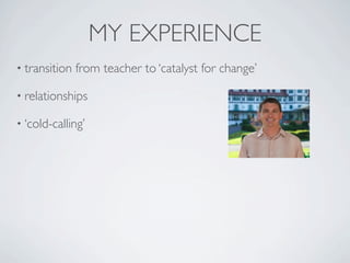 MY EXPERIENCE
• transition   from teacher to ‘catalyst for change’

• relationships

• ‘cold-calling’
 