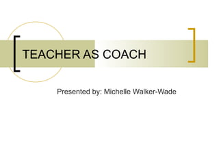 TEACHER AS COACH
Presented by: Michelle Walker-Wade

 