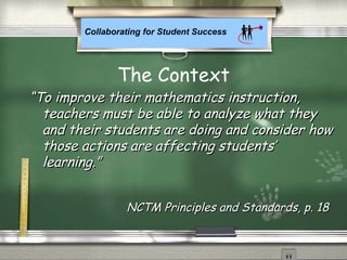 Collaborating for Student Success
““To improve their mathematics instruction,To improve their mathematics instruction,
teachers must be able to analyze what theyteachers must be able to analyze what they
and their students are doing and consider howand their students are doing and consider how
those actions are affecting students’those actions are affecting students’
learning.”learning.”
The Context
NCTM Principles and Standards, p. 18NCTM Principles and Standards, p. 18
 