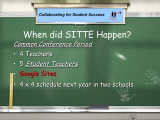Collaborating for Student Success
Common Conference PeriodCommon Conference Period
• 4 Teachers4 Teachers
• 55 Student TeachersStudent Teachers
• Google SitesGoogle Sites
• 4 x 4 schedule next year in two schools4 x 4 schedule next year in two schools
When did SITTE Happen?
 