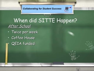 Collaborating for Student Success
After SchoolAfter School
• Twice per weekTwice per week
• Coffee HouseCoffee House
• QEIA fundedQEIA funded
When did SITTE Happen?
 