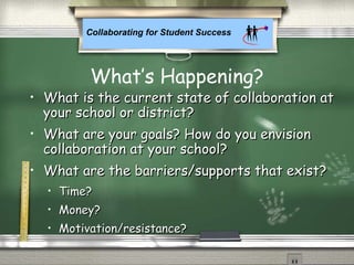 Collaborating for Student Success
What’s Happening?
• What is the current state of collaboration atWhat is the current state of collaboration at
your school or district?your school or district?
• What are your goals? How do you envisionWhat are your goals? How do you envision
collaboration at your school?collaboration at your school?
• What are the barriers/supports that exist?What are the barriers/supports that exist?
• Time?Time?
• Money?Money?
• Motivation/resistance?Motivation/resistance?
 