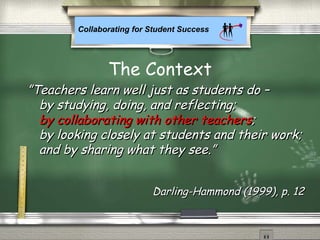 Collaborating for Student Success
The Context
””Teachers learn well just as students do –Teachers learn well just as students do –
by studying, doing, and reflecting;by studying, doing, and reflecting;
by collaborating with other teachers;by collaborating with other teachers;
by looking closely at students and their work;by looking closely at students and their work;
and by sharing what they see.”and by sharing what they see.”
Darling-Hammond (1999), p. 12Darling-Hammond (1999), p. 12
by collaborating with other teachersby collaborating with other teachers
 