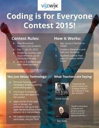Coding is for Everyone 
Contest 2015! 
Contest Rules: 
● New Brunswick 
teachers and students 
● Dec 1 - Jan 31, 2015 
● $1000 for teacher with 
most effective use of 
curriculum in app 
● $100 to 5 student apps 
with most followers 
How it Works: 
1. Sign up as a Teacher on 
Vizwik 
2. Create a Classroom and 
add your students 
3. Students submit their 
apps to contest within 
Vizwik 
Not Just About Technology: What Teachers are Saying: 
● Pre-built Tutorials and 
Templates simplify learning 
and building apps. 
● You’ll have 2 months to 
enter their new apps into 
the contest. 
● Apps can be of any type, 
use, or design, but 
preference will go to the 
apps demonstrating a novel 
solution to a real problem. 
● All subjects encouraged to 
participate, not just Tech! 
Annie Savoie 
Ben Kelly 
“Vizwik was the 
perfect solution to 
bringing coding in 
the classroom, easy, 
fast, and fun!” 
“Vizwik is the future 
of how we are 
going to present, 
share and build 
apps for phones…” 
 