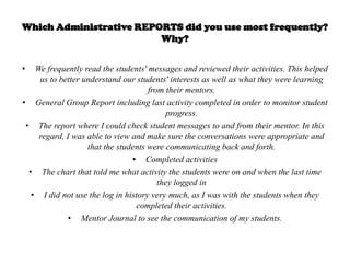 Which Administrative REPORTS did you use most frequently?
                         Why?


•   We frequently read the students' messages and reviewed their activities. This helped
     us to better understand our students' interests as well as what they were learning
                                     from their mentors.
• General Group Report including last activity completed in order to monitor student
                                          progress.
 • The report where I could check student messages to and from their mentor. In this
     regard, I was able to view and make sure the conversations were appropriate and
                   that the students were communicating back and forth.
                                • Completed activities
  • The chart that told me what activity the students were on and when the last time
                                        they logged in
   • I did not use the log in history very much, as I was with the students when they
                                 completed their activities.
              • Mentor Journal to see the communication of my students.
 