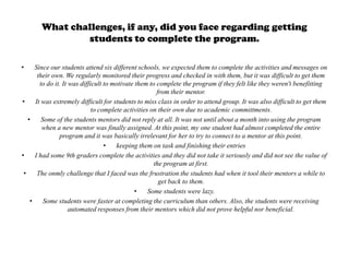 What challenges, if any, did you face regarding getting
               students to complete the program.

•     Since our students attend six different schools, we expected them to complete the activities and messages on
       their own. We regularly monitored their progress and checked in with them, but it was difficult to get them
        to do it. It was difficult to motivate them to complete the program if they felt like they weren't benefitting
                                                       from their mentor.
•     It was extremely difficult for students to miss class in order to attend group. It was also difficult to get them
                              to complete activities on their own due to academic committments.
   •     Some of the students mentors did not reply at all. It was not until about a month into using the program
         when a new mentor was finally assigned. At this point, my one student had almost completed the entire
                program and it was basically irrelevant for her to try to connect to a mentor at this point.
                                   •   keeping them on task and finishing their entries
•     I had some 9th graders complete the activities and they did not take it seriously and did not see the value of
                                                      the program at first.
 •     The onmly challenge that I faced was the frustration the students had when it tool their mentors a while to
                                                        get back to them.
                                               •    Some students were lazy.
    •     Some students were faster at completing the curriculum than others. Also, the students were receiving
                     automated responses from their mentors which did not prove helpful nor beneficial.
 