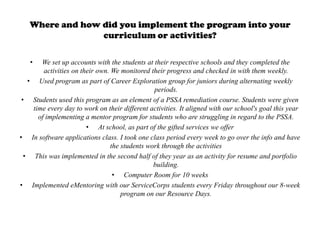 Where and how did you implement the program into your
                 curriculum or activities?

   •   We set up accounts with the students at their respective schools and they completed the
        activities on their own. We monitored their progress and checked in with them weekly.
   • Used program as part of Career Exploration group for juniors during alternating weekly
                                                periods.
 • Students used this program as an element of a PSSA remediation course. Students were given
    time every day to work on their different activities. It aligned with our school's goal this year
      of implementing a mentor program for students who are struggling in regard to the PSSA.
                        • At school, as part of the gifted services we offer
• In software applications class. I took one class period every week to go over the info and have
                                 the students work through the activities
  • This was implemented in the second half of they year as an activity for resume and portfolio
                                                building.
                                  • Computer Room for 10 weeks
• Implemented eMentoring with our ServiceCorps students every Friday throughout our 8-week
                                     program on our Resource Days.
 