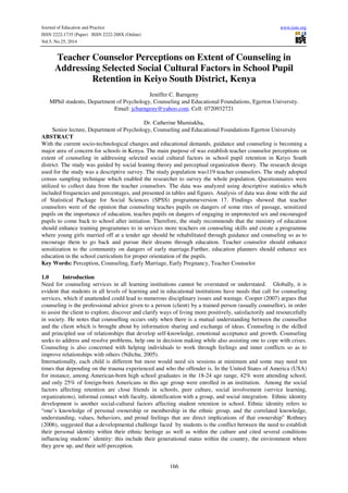 Journal of Education and Practice www.iiste.org 
ISSN 2222-1735 (Paper) ISSN 2222-288X (Online) 
Vol.5, No.25, 2014 
Teacher Counselor Perceptions on Extent of Counseling in 
Addressing Selected Social Cultural Factors in School Pupil 
Retention in Keiyo South District, Kenya 
Jeniffer C. Barngeny 
MPhil students, Department of Psychology, Counseling and Educational Foundations, Egerton University. 
Email: jcbarngeny@yahoo.com. Cell: 0720932721 
Dr. Catherine Mumiukha, 
Senior lecture, Department of Psychology, Counseling and Educational Foundations Egerton University 
ABSTRACT 
With the current socio-technological changes and educational demands, guidance and counseling is becoming a 
major area of concern for schools in Kenya. The main purpose of was establish teacher counselor perceptions on 
extent of counseling in addressing selected social cultural factors in school pupil retention in Keiyo South 
district. The study was guided by social leaning theory and perceptual organization theory. The research design 
used for the study was a descriptive survey. The study population was119 teacher counselors. The study adopted 
census sampling technique which enabled the researcher to survey the whole population. Questionnaires were 
utilized to collect data from the teacher counselors. The data was analyzed using descriptive statistics which 
included frequencies and percentages, and presented in tables and figures. Analysis of data was done with the aid 
of Statistical Package for Social Sciences (SPSS) programmeversion 17. Findings showed that teacher 
counselors were of the opinion that counseling teaches pupils on dangers of some rites of passage, sensitized 
pupils on the importance of education, teaches pupils on dangers of engaging in unprotected sex and encouraged 
pupils to come back to school after initiation. Therefore, the study recommends that the ministry of education 
should enhance training programmes to in services more teachers on counseling skills and create a programme 
where young girls married off at a tender age should be rehabilitated through guidance and counseling so as to 
encourage them to go back and pursue their dreams through education. Teacher counselor should enhance 
sensitization to the community on dangers of early marriage.Further, education planners should enhance sex 
education in the school curriculum for proper orientation of the pupils. 
Key Words: Perception, Counseling, Early Marriage, Early Pregnancy, Teacher Counselor 
1.0 Introduction 
Need for counseling services in all learning institutions cannot be overstated or understated. Globally, it is 
evident that students in all levels of learning and in educational institutions have needs that call for counseling 
services, which if unattended could lead to numerous disciplinary issues and wastage. Cooper (2007) argues that 
counseling is the professional advice given to a person (client) by a trained person (usually counsellor), in order 
to assist the client to explore, discover and clarify ways of living more positively, satisfactorily and resourcefully 
in society. He notes that counselling occurs only when there is a mutual understanding between the counsellor 
and the client which is brought about by information sharing and exchange of ideas. Counseling is the skilled 
and principled use of relationships that develop self-knowledge, emotional acceptance and growth. Counseling 
seeks to address and resolve problems, help one in decision making while also assisting one to cope with crises. 
Counseling is also concerned with helping individuals to work through feelings and inner conflicts so as to 
improve relationships with others (Ndichu, 2005). 
Internationally, each child is different but most would need six sessions at minimum and some may need ten 
times that depending on the trauma experienced and who the offender is. In the United States of America (USA) 
for instance, among American-born high school graduates in the 18-24 age range, 42% were attending school, 
and only 25% of foreign-born Americans in this age group were enrolled in an institution. Among the social 
factors affecting retention are close friends in schools, peer culture, social involvement (service learning, 
organizations), informal contact with faculty, identification with a group, and social integration. Ethnic identity 
development is another social-cultural factors affecting student retention in school. Ethnic identity refers to 
“one’s knowledge of personal ownership or membership in the ethnic group, and the correlated knowledge, 
understanding, values, behaviors, and proud feelings that are direct implications of that ownership” Rothney 
(2006), suggested that a developmental challenge faced by students is the conflict between the need to establish 
their personal identity within their ethnic heritage as well as within the culture and cited several conditions 
influencing students’ identity: this include their generational status within the country, the environment where 
they grew up, and their self-perception. 
166 
 