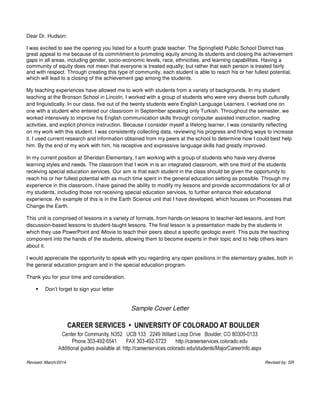 Dear Dr. Hudson:
I was excited to see the opening you listed for a fourth grade teacher. The Springfield Public School District has
great appeal to me because of its commitment to promoting equity among its students and closing the achievement
gaps in all areas, including gender, socio-economic levels, race, ethnicities, and learning capabilities. Having a
community of equity does not mean that everyone is treated equally; but rather that each person is treated fairly
and with respect. Through creating this type of community, each student is able to reach his or her fullest potential,
which will lead to a closing of the achievement gap among the students.
My teaching experiences have allowed me to work with students from a variety of backgrounds. In my student
teaching at the Bronson School in Lincoln, I worked with a group of students who were very diverse both culturally
and linguistically. In our class, five out of the twenty students were English Language Learners. I worked one on
one with a student who entered our classroom in September speaking only Turkish. Throughout the semester, we
worked intensively to improve his English communication skills through computer assisted instruction, reading
activities, and explicit phonics instruction. Because I consider myself a lifelong learner, I was constantly reflecting
on my work with this student. I was consistently collecting data, reviewing his progress and finding ways to increase
it. I used current research and information obtained from my peers at the school to determine how I could best help
him. By the end of my work with him, his receptive and expressive language skills had greatly improved.
In my current position at Sheridan Elementary, I am working with a group of students who have very diverse
learning styles and needs. The classroom that I work in is an integrated classroom, with one third of the students
receiving special education services. Our aim is that each student in the class should be given the opportunity to
reach his or her fullest potential with as much time spent in the general education setting as possible. Through my
experience in this classroom, I have gained the ability to modify my lessons and provide accommodations for all of
my students, including those not receiving special education services, to further enhance their educational
experience. An example of this is in the Earth Science unit that I have developed, which focuses on Processes that
Change the Earth.
This unit is comprised of lessons in a variety of formats, from hands-on lessons to teacher-led lessons, and from
discussion-based lessons to student-taught lessons. The final lesson is a presentation made by the students in
which they use PowerPoint and iMovie to teach their peers about a specific geologic event. This puts the teaching
component into the hands of the students, allowing them to become experts in their topic and to help others learn
about it.
I would appreciate the opportunity to speak with you regarding any open positions in the elementary grades, both in
the general education program and in the special education program.
Thank you for your time and consideration.
Don’t forget to sign your letter
Sample Cover Letter
Revised: March/2014 Revised by: SR
 