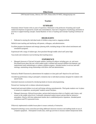 Ellen Green
2503 Second Avenue,, Denver, CO 73207, Home (628) 555-0032, elleng@myisp.com
Teacher
SUMMARY
Elementary School Teacher with six years of experience. Dedication to the profession of teaching and overall
student development recognized by awards and commendations. Innovative integration of technology and hands-on
activities to support learning concepts. Earned Bachelor of Arts in Teaching and Colorado Teaching Certificate for
K-8.
HIGHLIGHTS
• Dedicated to meeting the individual needs of children using creative, engaging methods.
Skilled in team teaching and interfacing with parents, colleagues, and administration.
Excellent program development and strategic planning skills, including design of after-school enrichments and
remediation programs.
Experienced with a range of student ages, from preschool through middle school and? junior high.
Top awards and evaluations received during short teaching tenure.
EXPERIENCE
• Managed classroom of 2nd and 3rd grade students, teaching all subjects including gym, art, and music.
Developed lesson plans that met varied student needs, evaluated and assessed childrens development, and
implemented study methodologies to enhance childrens progress. Attended teacher in-services and staff
meetings, maintaining strong relationships with fellow staff and administrators.
Selected as Model Classroom by administration for emphasis on clear goals and? objectives for each lesson.
Awarded top performance rating in principal's evaluations due to individual assistance designed for students with
special needs.
Generated classroom excitement by introducing hands-on lessons and programming.
Pursued new learning tools to enhance educational programs.
Inspired and motivated children in art and craft design utilizing naturalmaterials. Third grade students won 1st place
in annual art competition, second grade? students earned 2nd place.
• Managed classrooms, followed lesson plans, and provided instruction relative to English, math, history, and
science at the middle school level. Continually maintained student interest and provided an interactive
atmosphere. Hired as full-time replacement teacher due to established positive reputation. Attended parent
conferences and PTA sponsored events.
Effectively implemented available lesson plans to ensure continuity of instruction.
Integrated technology across curriculum providing additional classroom resources and enabling hands-on use of
computer equipment. . Participated in multi-class, multi-age activities to increase student interpersonal skills.
 