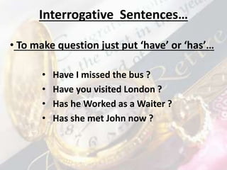 Interrogative Sentences…
• Have I missed the bus ?
• Have you visited London ?
• Has he Worked as a Waiter ?
• Has she met John now ?
• To make question just put ‘have’ or ‘has’…
 