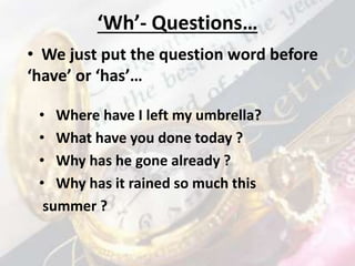 ‘Wh’- Questions…
• Where have I left my umbrella?
• What have you done today ?
• Why has he gone already ?
• Why has it rained so much this
summer ?
• We just put the question word before
‘have’ or ‘has’…
 