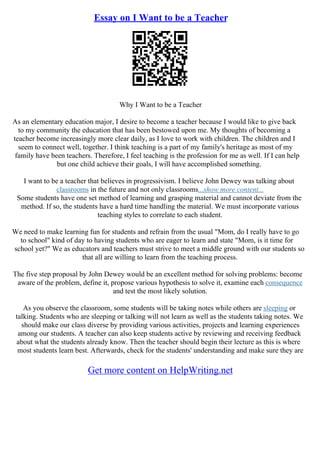 Essay on I Want to be a Teacher
Why I Want to be a Teacher
As an elementary education major, I desire to become a teacher because I would like to give back
to my community the education that has been bestowed upon me. My thoughts of becoming a
teacher become increasingly more clear daily, as I love to work with children. The children and I
seem to connect well, together. I think teaching is a part of my family's heritage as most of my
family have been teachers. Therefore, I feel teaching is the profession for me as well. If I can help
but one child achieve their goals, I will have accomplished something.
I want to be a teacher that believes in progressivism. I believe John Dewey was talking about
classrooms in the future and not only classrooms...show more content...
Some students have one set method of learning and grasping material and cannot deviate from the
method. If so, the students have a hard time handling the material. We must incorporate various
teaching styles to correlate to each student.
We need to make learning fun for students and refrain from the usual "Mom, do I really have to go
to school" kind of day to having students who are eager to learn and state "Mom, is it time for
school yet?" We as educators and teachers must strive to meet a middle ground with our students so
that all are willing to learn from the teaching process.
The five step proposal by John Dewey would be an excellent method for solving problems: become
aware of the problem, define it, propose various hypothesis to solve it, examine each consequence
and test the most likely solution.
As you observe the classroom, some students will be taking notes while others are sleeping or
talking. Students who are sleeping or talking will not learn as well as the students taking notes. We
should make our class diverse by providing various activities, projects and learning experiences
among our students. A teacher can also keep students active by reviewing and receiving feedback
about what the students already know. Then the teacher should begin their lecture as this is where
most students learn best. Afterwards, check for the students' understanding and make sure they are
Get more content on HelpWriting.net
 