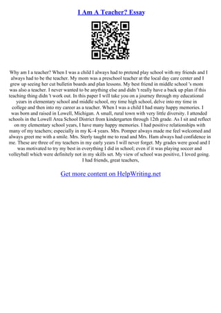 I Am A Teacher? Essay
Why am I a teacher? When I was a child I always had to pretend play school with my friends and I
always had to be the teacher. My mom was a preschool teacher at the local day care center and I
grew up seeing her cut bulletin boards and plan lessons. My best friend in middle school 's mom
was also a teacher. I never wanted to be anything else and didn 't really have a back up plan if this
teaching thing didn 't work out. In this paper I will take you on a journey through my educational
years in elementary school and middle school, my time high school, delve into my time in
college and then into my career as a teacher. When I was a child I had many happy memories. I
was born and raised in Lowell, Michigan. A small, rural town with very little diversity. I attended
schools in the Lowell Area School District from kindergarten through 12th grade. As I sit and reflect
on my elementary school years, I have many happy memories. I had positive relationships with
many of my teachers; especially in my K–4 years. Mrs. Pomper always made me feel welcomed and
always greet me with a smile. Mrs. Sterly taught me to read and Mrs. Ham always had confidence in
me. These are three of my teachers in my early years I will never forget. My grades were good and I
was motivated to try my best in everything I did in school; even if it was playing soccer and
volleyball which were definitely not in my skills set. My view of school was positive, I loved going.
I had friends, great teachers,
Get more content on HelpWriting.net
 