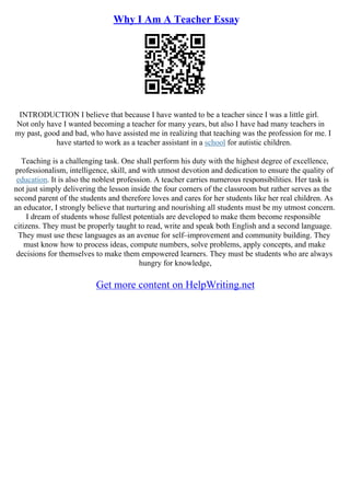 Why I Am A Teacher Essay
INTRODUCTION I believe that because I have wanted to be a teacher since I was a little girl.
Not only have I wanted becoming a teacher for many years, but also I have had many teachers in
my past, good and bad, who have assisted me in realizing that teaching was the profession for me. I
have started to work as a teacher assistant in a school for autistic children.
Teaching is a challenging task. One shall perform his duty with the highest degree of excellence,
professionalism, intelligence, skill, and with utmost devotion and dedication to ensure the quality of
education. It is also the noblest profession. A teacher carries numerous responsibilities. Her task is
not just simply delivering the lesson inside the four corners of the classroom but rather serves as the
second parent of the students and therefore loves and cares for her students like her real children. As
an educator, I strongly believe that nurturing and nourishing all students must be my utmost concern.
I dream of students whose fullest potentials are developed to make them become responsible
citizens. They must be properly taught to read, write and speak both English and a second language.
They must use these languages as an avenue for self–improvement and community building. They
must know how to process ideas, compute numbers, solve problems, apply concepts, and make
decisions for themselves to make them empowered learners. They must be students who are always
hungry for knowledge,
Get more content on HelpWriting.net
 