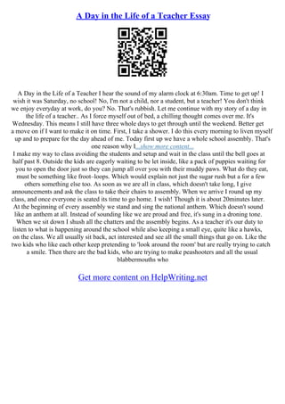 A Day in the Life of a Teacher Essay
A Day in the Life of a Teacher I hear the sound of my alarm clock at 6:30am. Time to get up! I
wish it was Saturday, no school! No, I'm not a child, nor a student, but a teacher! You don't think
we enjoy everyday at work, do you? No. That's rubbish. Let me continue with my story of a day in
the life of a teacher.. As I force myself out of bed, a chilling thought comes over me. It's
Wednesday. This means I still have three whole days to get through until the weekend. Better get
a move on if I want to make it on time. First, I take a shower. I do this every morning to liven myself
up and to prepare for the day ahead of me. Today first up we have a whole school assembly. That's
one reason why I...show more content...
I make my way to class avoiding the students and setup and wait in the class until the bell goes at
half past 8. Outside the kids are eagerly waiting to be let inside, like a pack of puppies waiting for
you to open the door just so they can jump all over you with their muddy paws. What do they eat,
must be something like froot–loops. Which would explain not just the sugar rush but a for a few
others something else too. As soon as we are all in class, which doesn't take long, I give
announcements and ask the class to take their chairs to assembly. When we arrive I round up my
class, and once everyone is seated its time to go home. I wish! Though it is about 20minutes later.
At the beginning of every assembly we stand and sing the national anthem. Which doesn't sound
like an anthem at all. Instead of sounding like we are proud and free, it's sung in a droning tone.
When we sit down I shush all the chatters and the assembly begins. As a teacher it's our duty to
listen to what is happening around the school while also keeping a small eye, quite like a hawks,
on the class. We all usually sit back, act interested and see all the small things that go on. Like the
two kids who like each other keep pretending to 'look around the room' but are really trying to catch
a smile. Then there are the bad kids, who are trying to make peashooters and all the usual
blabbermouths who
Get more content on HelpWriting.net
 