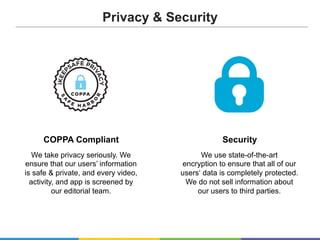 COPPA Compliant
We take privacy seriously. We
ensure that our users’ information
is safe & private, and every video,
activity, and app is screened by
our editorial team.
Security
We use state-of-the-art
encryption to ensure that all of our
users‘ data is completely protected.
We do not sell information about
our users to third parties.
Privacy & Security
 