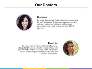 Dr. Jayme
Dr. Jayme Neiman-Kimel is a Pediatric Neuropsy-
chologist and leading specialist in neuropsycholog- ical
assessment for children and young adults. Her practice
focuses on providing developmental, behavioral, and
cognitive assessments.
Dr. Jonine
Dr. Jonine Biesman is a Pediatric Neuropsychologist and
Clinical Psychologist. Dr. Biesman has worked in many
settings, including non-public and public schools,
community mental health centers, and child & family
agencies.
Our Doctors
 