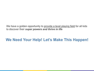 We Need Your Help! Let’s Make This Happen!
We have a golden opportunity to provide a level playing field for all kids
to discover their super powers and thrive in life
 