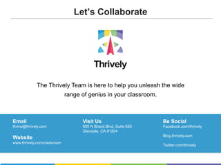 The Thrively Team is here to help you unleash the wide
range of genius in your classroom.
Email
thrive@thrively.com
Website
www.thrively.com/classroom
Visit Us
600 N Brand Blvd, Suite 620
Glendale, CA 91204
Email
thrive@thrively.com
Website
www.thrively.com/classroom
Visit Us
600 N Brand Blvd, Suite 620
Glendale, CA 91204
Be Social
Facebook.com/thrively
Blog.thrively.com
Twitter.com/thrively
Let’s Collaborate
 