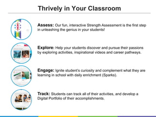 Assess: Our fun, interactive Strength Assessment is the first step
in unleashing the genius in your students!
Explore: Help your students discover and pursue their passions
by exploring activities, inspirational videos and career pathways.
Engage: Ignite student’s curiosity and complement what they are
learning in school with daily enrichment (Sparks).
Track: Students can track all of their activities, and develop a
Digital Portfolio of their accomplishments.
Thrively in Your Classroom
 