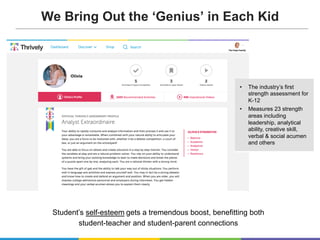 We Bring Out the ‘Genius’ in Each Kid
•  The industry’s first
strength assessment for
K-12
•  Measures 23 strength
areas including
leadership, analytical
ability, creative skill,
verbal & social acumen
and others
Student’s self-esteem gets a tremendous boost, benefitting both
student-teacher and student-parent connections
 