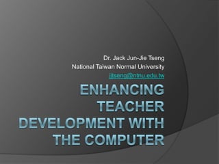 Enhancing Teacher Development with the computer Dr. Jack Jun-Jie Tseng National Taiwan Normal University jjtseng@ntnu.edu.tw 