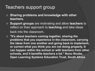 Teachers support group
 Sharing problems and knowledge with other
teachers.
 Support groups are motivating and allow teachers to
reflect on their approach to teaching and take ideas
back into the classroom.
 "It’s about teachers coming together, sharing the
problems that you experience in the classroom, carrying
the ideas from one another and going back to implement,
or correct what you think you are not doing properly. It
can happen within the school or with teachers from other
schools, and it benefits teachers a lot." Nunu Ncube,
Open Learning Systems Education Trust, South Africa.
 