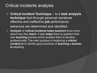Critical incidents analysis
 Critical Incident Technique – Is a task analysis
technique that through personal narratives
effective and ineffective job performance
behaviors are determined and identified.
 Analysis of critical incidents helps teachers know more
about how they teach. It also helps them to question their
own teaching practice which enables them to develop
professionally. The main purpose of analyzing a critical
incident is to identify good practices of teaching a teacher
is adopting.
 