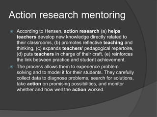 Action research mentoring
 According to Hensen, action research (a) helps
teachers develop new knowledge directly related to
their classrooms, (b) promotes reflective teaching and
thinking, (c) expands teachers' pedagogical repertoire,
(d) puts teachers in charge of their craft, (e) reinforces
the link between practice and student achievement.
 The process allows them to experience problem
solving and to model it for their students. They carefully
collect data to diagnose problems, search for solutions,
take action on promising possibilities, and monitor
whether and how well the action worked.
 