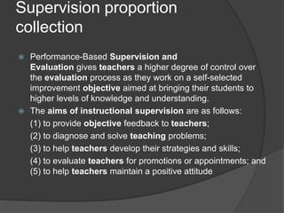 Supervision proportion
collection
 Performance-Based Supervision and
Evaluation gives teachers a higher degree of control over
the evaluation process as they work on a self-selected
improvement objective aimed at bringing their students to
higher levels of knowledge and understanding.
 The aims of instructional supervision are as follows:
(1) to provide objective feedback to teachers;
(2) to diagnose and solve teaching problems;
(3) to help teachers develop their strategies and skills;
(4) to evaluate teachers for promotions or appointments; and
(5) to help teachers maintain a positive attitude
 