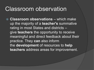 Classroom observation
 Classroom observations – which make
up the majority of a teacher's summative
rating in most States and districts –
give teachers the opportunity to receive
meaningful and direct feedback about their
practice. They can also inform
the development of resources to help
teachers address areas for improvement.
 