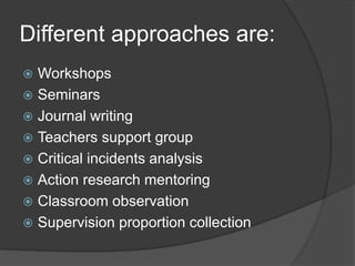 Different approaches are:
 Workshops
 Seminars
 Journal writing
 Teachers support group
 Critical incidents analysis
 Action research mentoring
 Classroom observation
 Supervision proportion collection
 