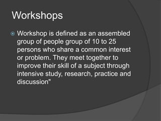Workshops
 Workshop is defined as an assembled
group of people group of 10 to 25
persons who share a common interest
or problem. They meet together to
improve their skill of a subject through
intensive study, research, practice and
discussion"
 