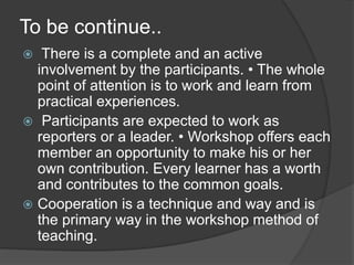 To be continue..
 There is a complete and an active
involvement by the participants. • The whole
point of attention is to work and learn from
practical experiences.
 Participants are expected to work as
reporters or a leader. • Workshop offers each
member an opportunity to make his or her
own contribution. Every learner has a worth
and contributes to the common goals.
 Cooperation is a technique and way and is
the primary way in the workshop method of
teaching.
 