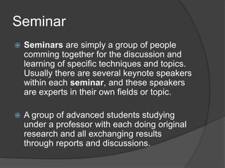 Seminar
 Seminars are simply a group of people
comming together for the discussion and
learning of specific techniques and topics.
Usually there are several keynote speakers
within each seminar, and these speakers
are experts in their own fields or topic.
 A group of advanced students studying
under a professor with each doing original
research and all exchanging results
through reports and discussions.
 