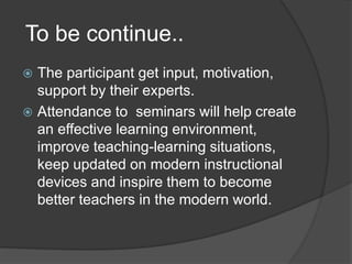 To be continue..
 The participant get input, motivation,
support by their experts.
 Attendance to seminars will help create
an effective learning environment,
improve teaching-learning situations,
keep updated on modern instructional
devices and inspire them to become
better teachers in the modern world.
 