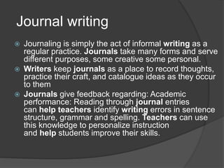 Journal writing
 Journaling is simply the act of informal writing as a
regular practice. Journals take many forms and serve
different purposes, some creative some personal.
 Writers keep journals as a place to record thoughts,
practice their craft, and catalogue ideas as they occur
to them
 Journals give feedback regarding: Academic
performance: Reading through journal entries
can help teachers identify writing errors in sentence
structure, grammar and spelling. Teachers can use
this knowledge to personalize instruction
and help students improve their skills.
 