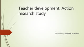Teacher development: Action
research study
Presented by : musliadi B. Usman
 