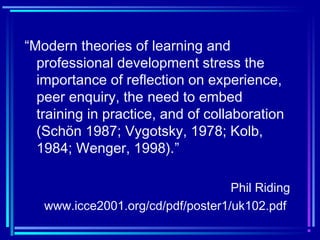 “Modern theories of learning and
professional development stress the
importance of reflection on experience,
peer enquiry, the need to embed
training in practice, and of collaboration
(Schön 1987; Vygotsky, 1978; Kolb,
1984; Wenger, 1998).”
Phil Riding
www.icce2001.org/cd/pdf/poster1/uk102.pdf
 