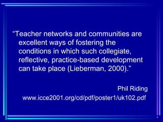 “Teacher networks and communities are
excellent ways of fostering the
conditions in which such collegiate,
reflective, practice-based development
can take place (Lieberman, 2000).”
Phil Riding
www.icce2001.org/cd/pdf/poster1/uk102.pdf
 