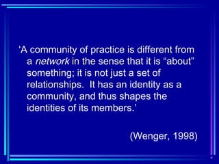 ‘A community of practice is different from
a network in the sense that it is “about”
something; it is not just a set of
relationships. It has an identity as a
community, and thus shapes the
identities of its members.’
(Wenger, 1998)
 