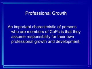 Professional Growth
An important characteristic of persons
who are members of CoPs is that they
assume responsibility for their own
professional growth and development.
 