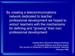 By creating a telecommunications
network dedicated to teacher
professional development we hoped to
entool teachers with the mechanisms
for defining and "growing" their own
professional development
Collaborative Electronic Network Building
by Vanessa DiMauro and Gloria Jacobs
The Journal of Computers in Math and Science Teaching
February 1995
 