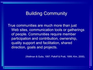 Building Community
True communities are much more than just
Web sites, communication tools or gatherings
of people. Communities require member
participation and contribution, ownership,
quality support and facilitation, shared
direction, goals and projects.
(Wellman & Gulia, 1997; Palloff & Pratt, 1999; Kim, 2000).
 